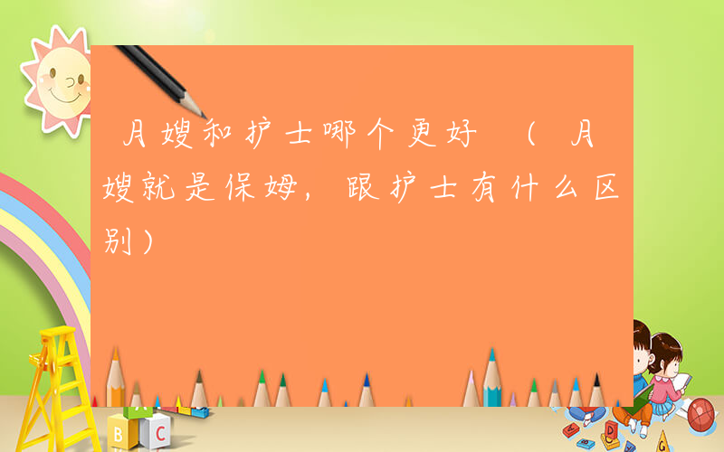 月嫂和护士哪个更好 (月嫂就是保姆,跟护士有什么区别)